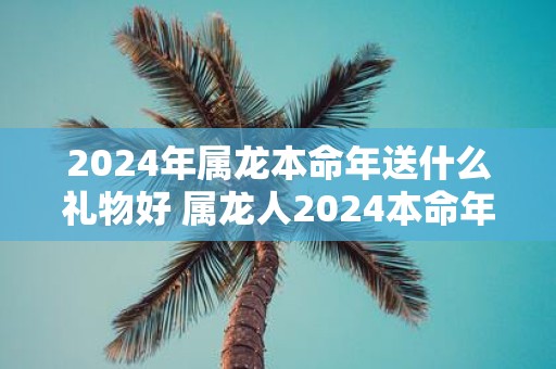 2025年属龙本命年送什么礼物好 属龙人2025本命年送礼指南