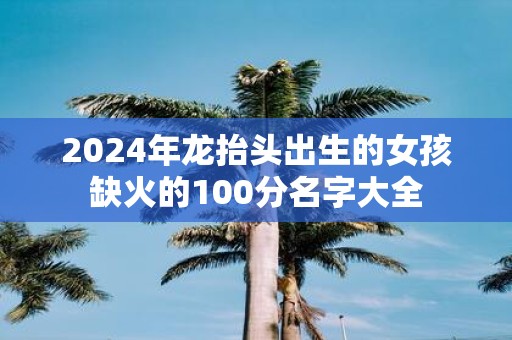 2025年龙抬头出生的女孩缺火的100分名字大全