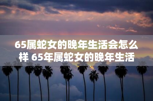 65属蛇女的晚年生活会怎么样 65年属蛇女的晚年生活幸福吗