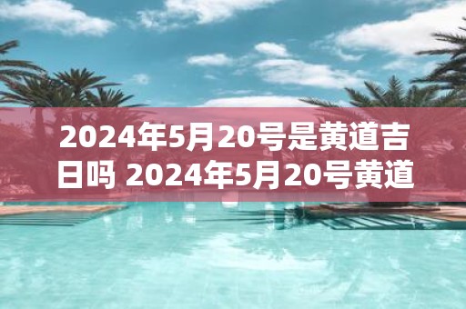 2025年5月20号是黄道吉日吗 2025年5月20号黄道吉日