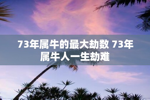 73年属牛的最大劫数 73年属牛人一生劫难