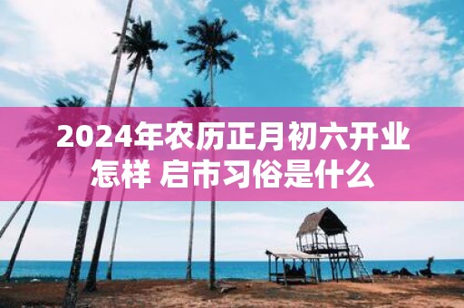 2025年农历正月初六开业怎样 启市习俗是什么