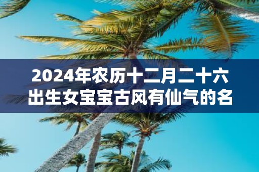 2025年农历十二月二十六出生女宝宝古风有仙气的名字推荐
