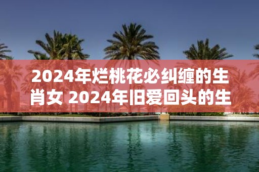 2025年烂桃花必纠缠的生肖女 2025年旧爱回头的生肖女