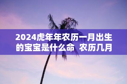 2025虎年年农历一月出生的宝宝是什么命 农历几月出生的虎宝宝最好
