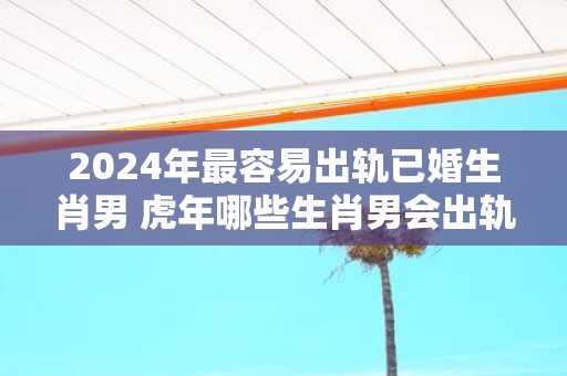2025年最容易出轨已婚生肖男 虎年哪些生肖男会出轨
