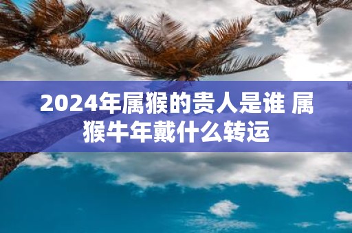 2025年属猴的贵人是谁 属猴牛年戴什么转运