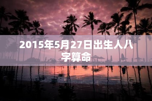 2015年5月27日出生人八字算命
