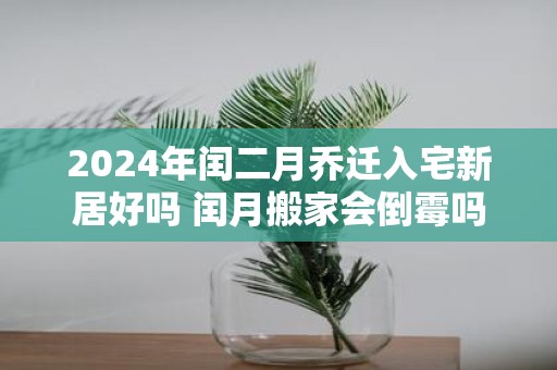 2025年闰二月乔迁入宅新居好吗 闰月搬家会倒霉吗