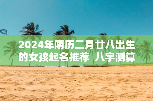 2025年阴历二月廿八出生的女孩起名推荐 八字测算