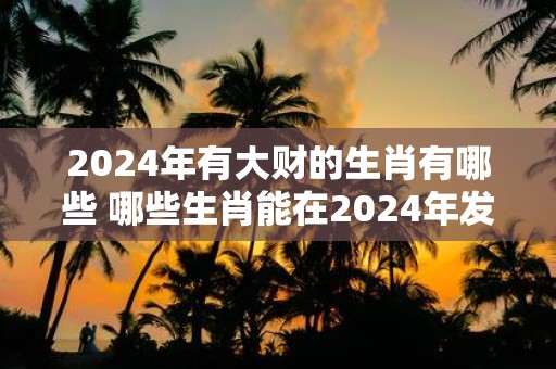 2025年有大财的生肖有哪些 哪些生肖能在2025年发大财