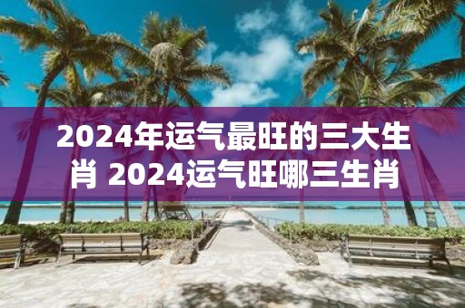 2025年运气最旺的三大生肖 2025运气旺哪三生肖