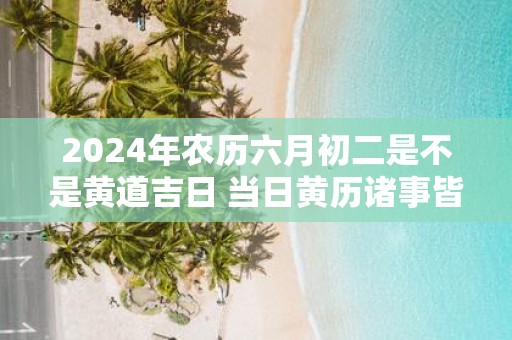2025年农历六月初二是不是黄道吉日 当日黄历诸事皆宜吗