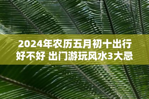 2025年农历五月初十出行好不好 出门游玩风水3大忌