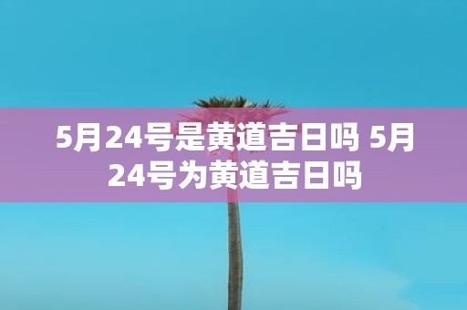 5月24号是黄道吉日吗 5月24号为黄道吉日吗