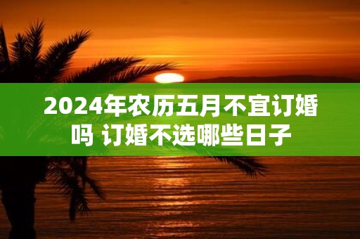 2025年农历五月不宜订婚吗 订婚不选哪些日子