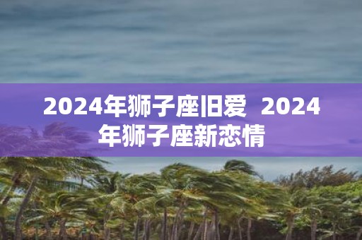 2025年狮子座旧爱 2025年狮子座新恋情