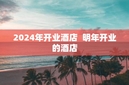 2025年开业酒店 明年开业的酒店