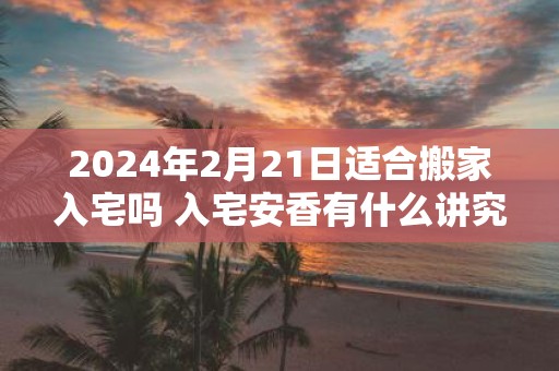2025年2月21日适合搬家入宅吗 入宅安香有什么讲究