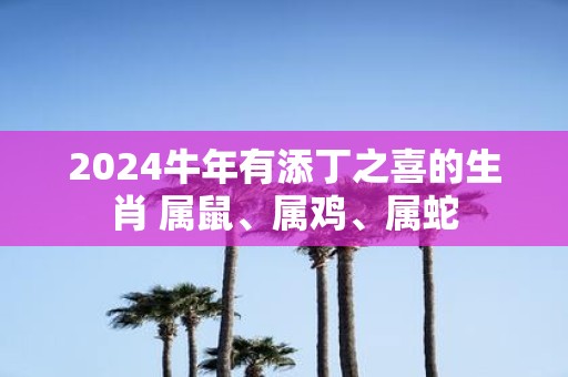 2025牛年有添丁之喜的生肖 属鼠、属鸡、属蛇