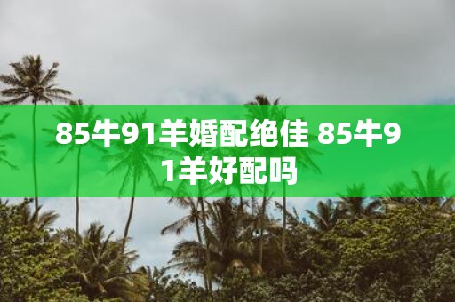 85牛91羊婚配绝佳 85牛91羊好配吗