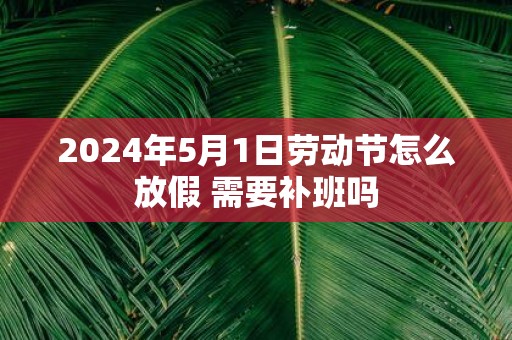 2025年5月1日劳动节怎么放假 需要补班吗