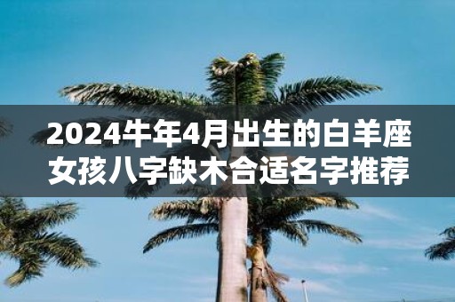 2025牛年4月出生的白羊座女孩八字缺木合适名字推荐
