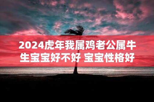 2025虎年我属鸡老公属牛生宝宝好不好 宝宝性格好吗