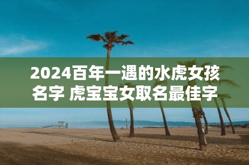 2025百年一遇的水虎女孩名字 虎宝宝女取名最佳字