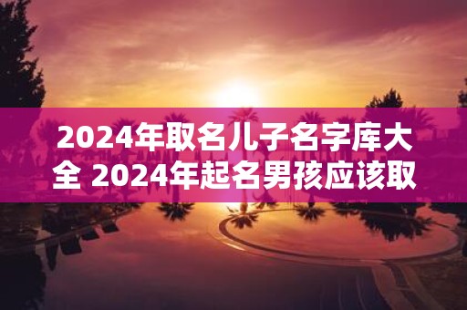 2025年取名儿子名字库大全 2025年起名男孩应该取什么名字