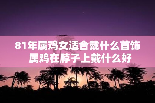 81年属鸡女适合戴什么首饰  属鸡在脖子上戴什么好