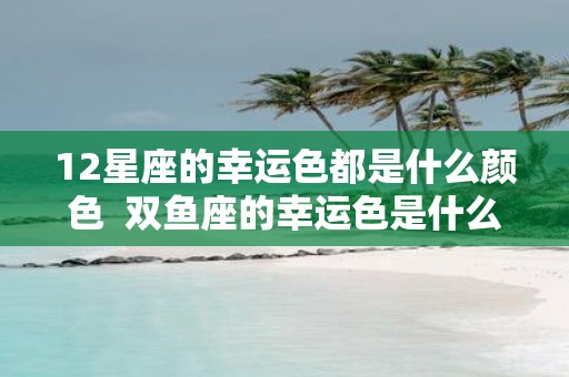 12星座的幸运色都是什么颜色 双鱼座的幸运色是什么颜色