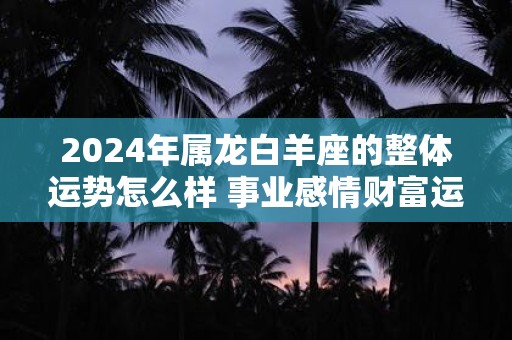 2025年属龙白羊座的整体运势怎么样 事业感情财富运程