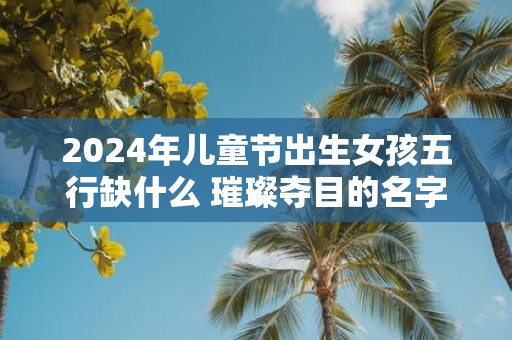 2025年儿童节出生女孩五行缺什么 璀璨夺目的名字怎么取