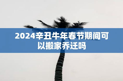 2025辛丑牛年春节期间可以搬家乔迁吗