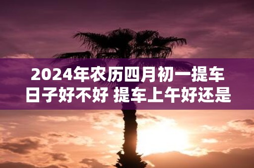 2025年农历四月初一提车日子好不好 提车上午好还是下午好