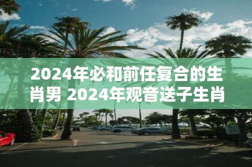 2025年必和前任复合的生肖男 2025年观音送子生肖