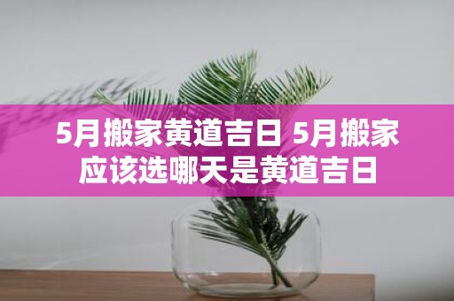 5月搬家黄道吉日 5月搬家应该选哪天是黄道吉日