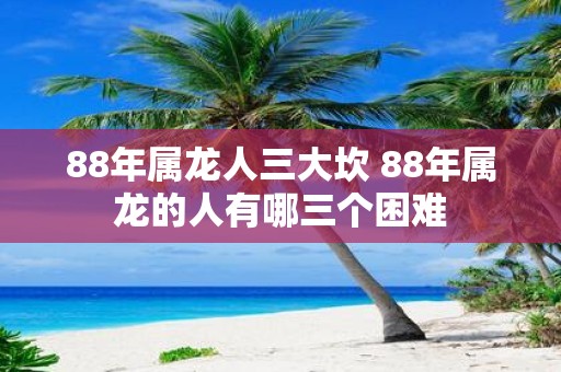 88年属龙人三大坎 88年属龙的人有哪三个困难