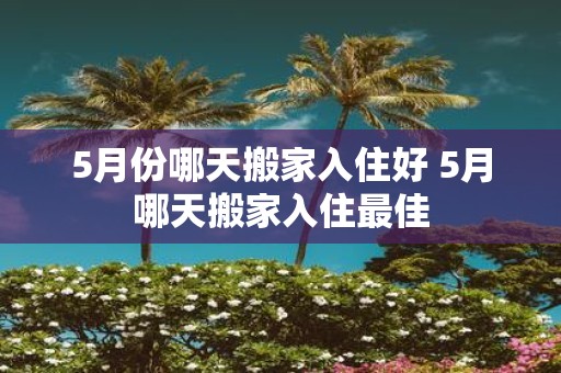 5月份哪天搬家入住好 5月哪天搬家入住最佳
