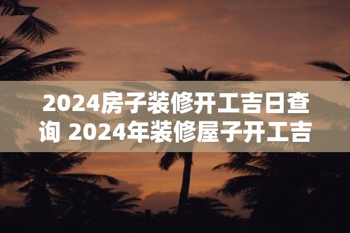 2025房子装修开工吉日查询 2025年装修屋子开工吉日查询