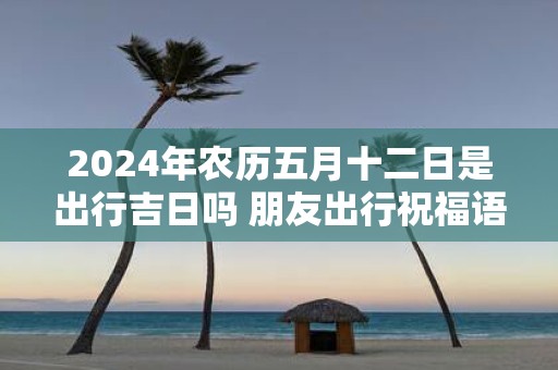 2025年农历五月十二日是出行吉日吗 朋友出行祝福语
