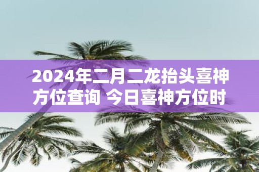 2025年二月二龙抬头喜神方位查询 今日喜神方位时辰变化
