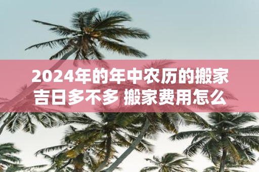 2025年的年中农历的搬家吉日多不多 搬家费用怎么算