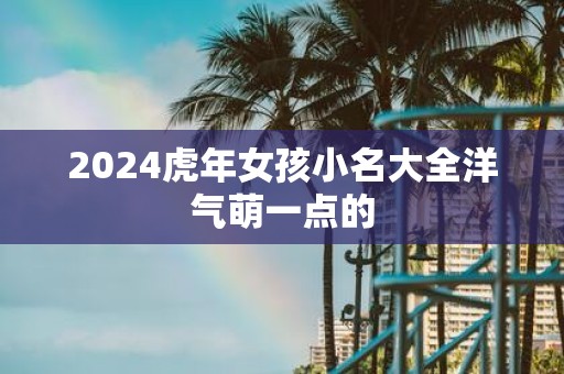 2025虎年女孩小名大全洋气萌一点的