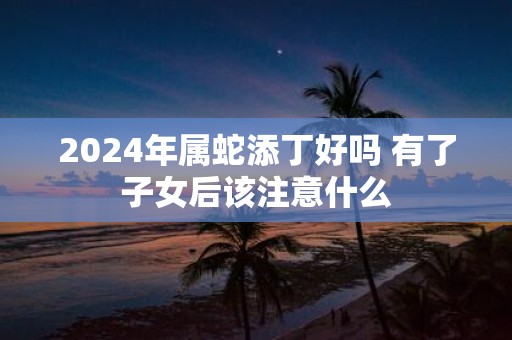 2025年属蛇添丁好吗 有了子女后该注意什么