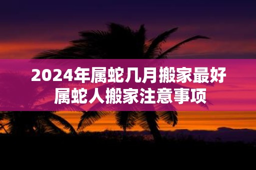 2025年属蛇几月搬家最好 属蛇人搬家注意事项