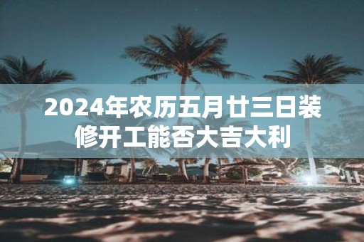 2025年农历五月廿三日装修开工能否大吉大利