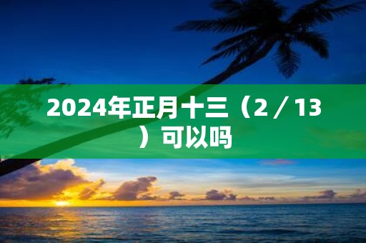 2025年正月十三（2／13）可以吗