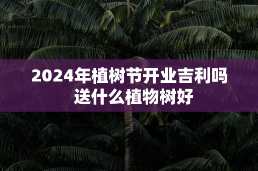 2025年植树节开业吉利吗 送什么植物树好